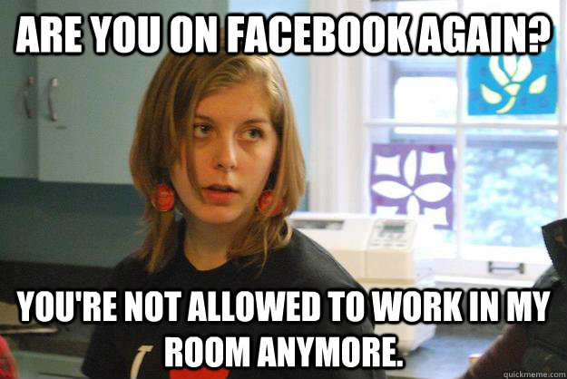 Are you on facebook again? you're not allowed to work in my room anymore.  