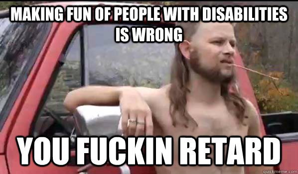 making fun of people with disabilities is wrong you fuckin retard  Almost Politically Correct Redneck
