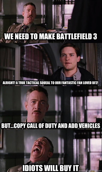 we need to make Battlefield 3 alright! a true tactical squeal to our fantastic fan loved BF2! but...copy call of duty and add vehicles  idiots will buy it   JJ Jameson