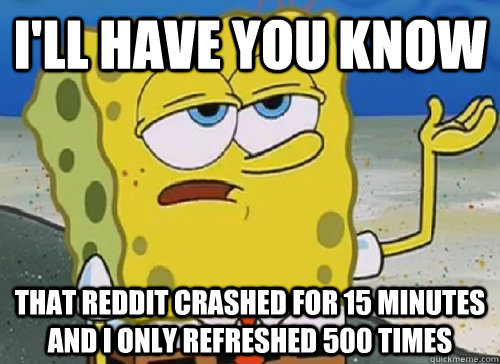 I'LL HAVE YOU KNOW  THAT REDDIT CRASHED FOR 15 MINUTES AND I ONLY REFRESHED 500 TIMES  ILL HAVE YOU KNOW
