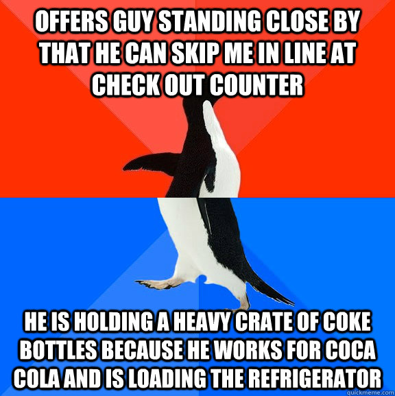 Offers guy standing close by that he can skip me in line at check out counter he is holding a heavy crate of coke bottles because he works for Coca Cola and is loading the refrigerator  Socially Awesome Awkward Penguin