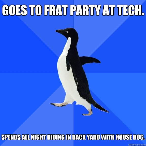 Goes to frat party at tech. Spends all night hiding in back yard with house dog.   Socially Awkward Penguin