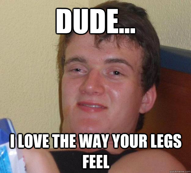 Dude... I love the way your legs feel  10 Guy
