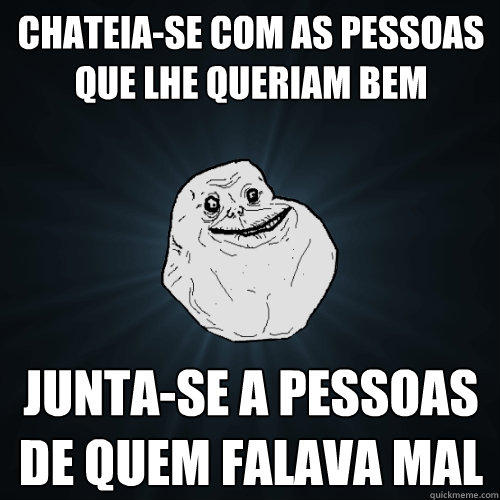 Chateia-se com as pessoas que lhe queriam bem Junta-se a pessoas de quem falava mal  Forever Alone
