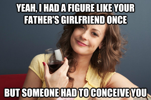 yeah, i had a figure like your father's girlfriend once but someone had to conceive you  Forever Resentful Mother