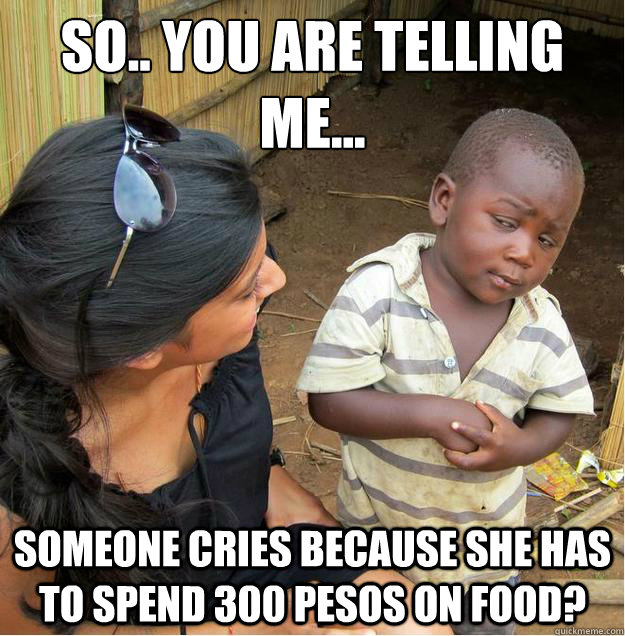 So.. you are telling me... Someone cries because she has to spend 300 pesos on food?  Sceptical African child