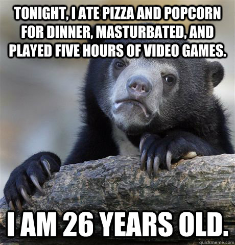 tonight, I ate pizza and popcorn for dinner, masturbated, and played five hours of video games. I am 26 years old. - tonight, I ate pizza and popcorn for dinner, masturbated, and played five hours of video games. I am 26 years old.  confessionbear