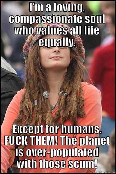 Values all life except for humans. - I'M A LOVING, COMPASSIONATE SOUL WHO VALUES ALL LIFE EQUALLY. EXCEPT FOR HUMANS. FUCK THEM! THE PLANET IS OVER-POPULATED WITH THOSE SCUM! College Liberal