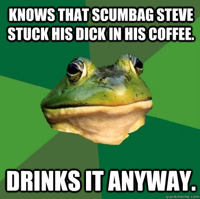 Knows that Scumbag Steve stuck his dick in his coffee. Drinks it anyway.  Foul Bachelor Frog