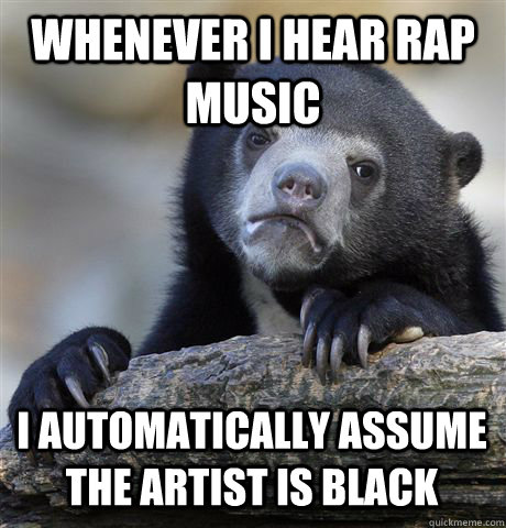 WHENEVER I HEAR RAP MUSIC I AUTOMATICALLY ASSUME THE ARTIST IS BLACK  Confession Bear