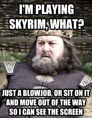 I'm playing skyrim, WHAT? Just a blowjob, or sit on it and move out of the way so i can see the screen - I'm playing skyrim, WHAT? Just a blowjob, or sit on it and move out of the way so i can see the screen  King robert baratheon