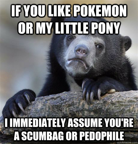If you like pokemon or my little pony I immediately assume you're a scumbag or pedophile  Confession Bear