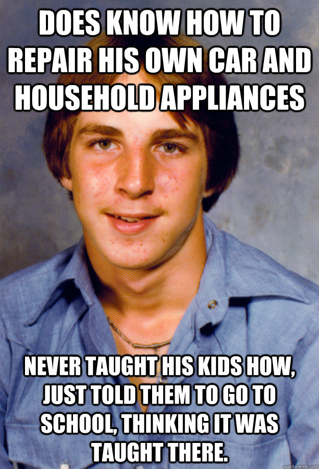 Does know how to repair his own car and household appliances Never taught his kids how, just told them to go to school, thinking it was taught there. - Does know how to repair his own car and household appliances Never taught his kids how, just told them to go to school, thinking it was taught there.  Old Economy Steven