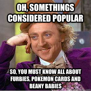 Oh, somethings considered popular So, you must know all about furbies, pokemon cards and beany babies  Creepy Wonka