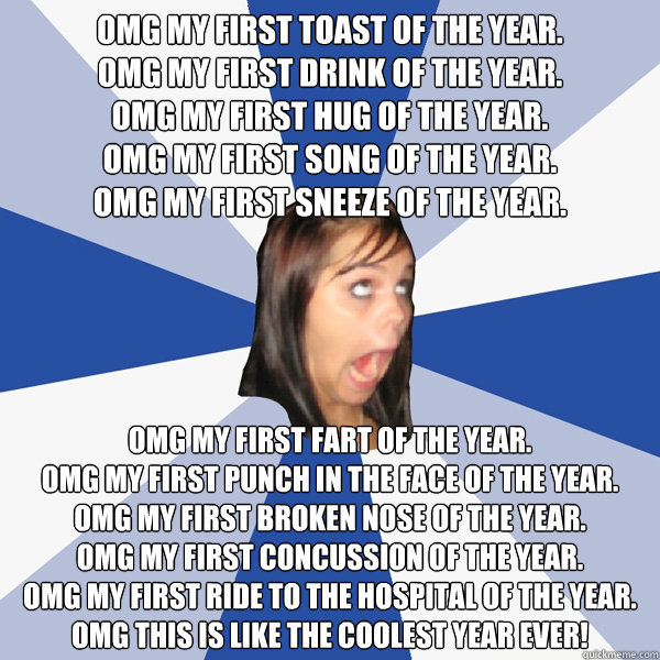 omg my first toast of the year.
Omg my first drink of the year.
Omg my first hug of the year.
omg my first song of the year.
omg my first sneeze of the year. omg my first fart of the year.
omg my first punch in the face of the year.
omg my first broken no  Annoying Facebook Girl