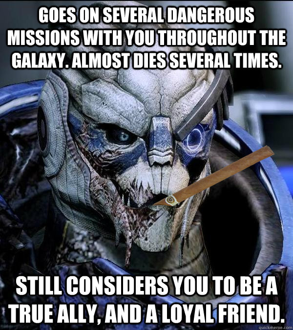 Goes on several dangerous missions with you throughout the galaxy. Almost dies several times. Still considers you to be a true ally, and a loyal friend. - Goes on several dangerous missions with you throughout the galaxy. Almost dies several times. Still considers you to be a true ally, and a loyal friend.  Good Guy Garrus