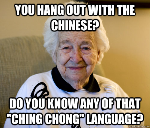 You hang out with the Chinese? Do you know any of that 
