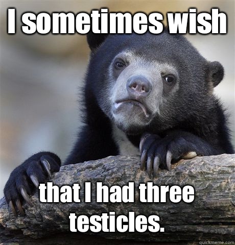 I sometimes wish that I had three testicles.  Confession Bear