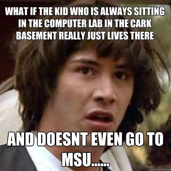 what if the kid who is always sitting in the computer lab in the cark basement really just lives there  and doesnt even go to MSU......  conspiracy keanu