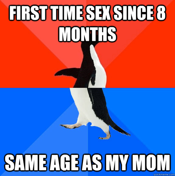 First time sex since 8 months same age as my mom  Socially Awesome Awkward Penguin