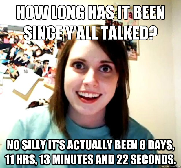 How long has it been since y'all talked? no silly it's actually been 8 days, 11 hrs, 13 minutes and 22 seconds.  Overly Attached Girlfriend