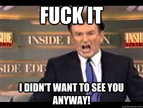 FUCK IT i didn't want to see you anyway!  Angry Bill