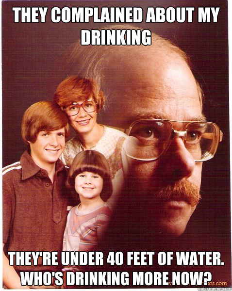 They complained about my drinking They're under 40 feet of water.  Who's drinking more now?  Vengeance Dad