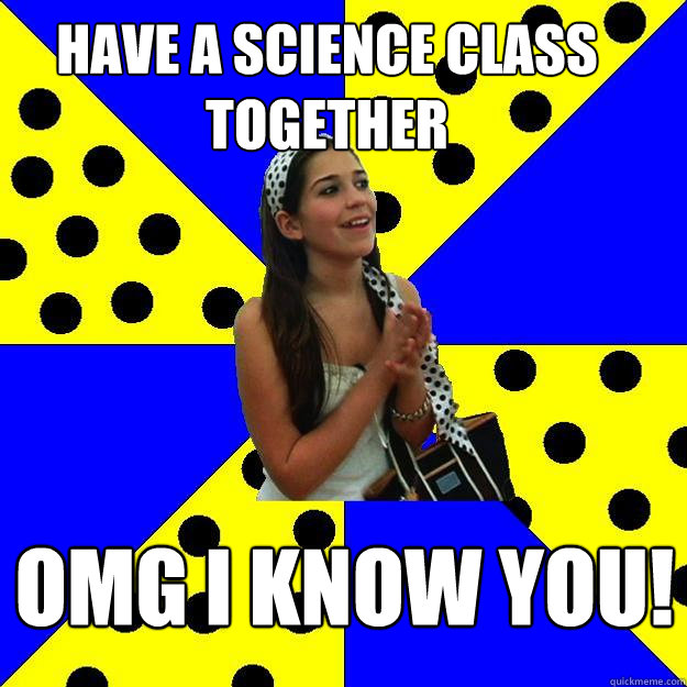 have a science class together omg i know you!  Sheltered Suburban Kid