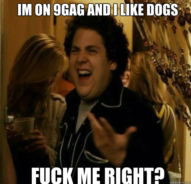 im on 9gag and i like dogs FUCK ME RIGHT?  fuck me right