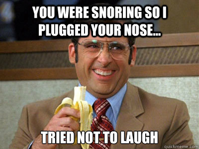 You were snoring so I plugged your nose... Tried not to laugh   Brick Tamland