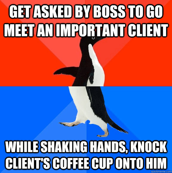 Get asked by boss to go meet an important client While shaking hands, knock client's coffee cup onto him  Socially Awesome Awkward Penguin