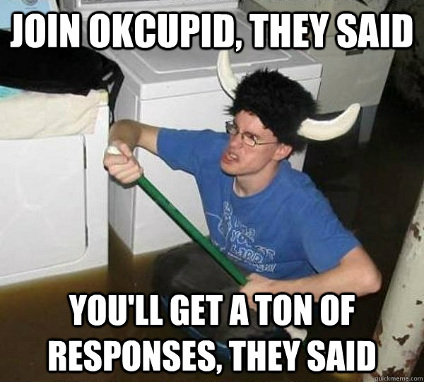 Join okcupid, they said you'll get a ton of responses, they said  They said