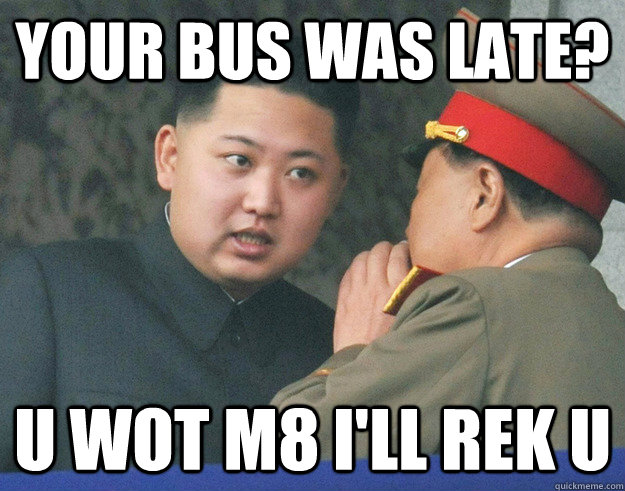 Your Bus was late?  u wot m8 i'll rek u  Hungry Kim Jong Un