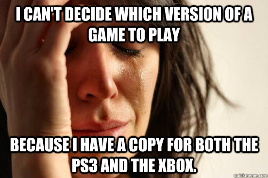 I can't decide which version of a game to play because I have a copy for both the ps3 and the xbox.  First World Problems