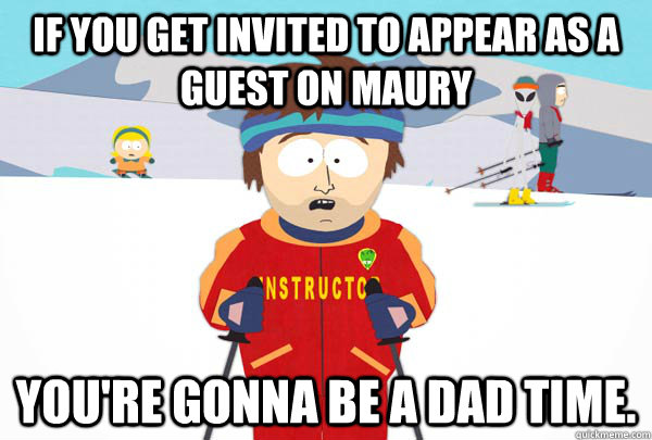 If you get invited to appear as a guest on Maury You're gonna be a dad time.  Super Cool Ski Instructor