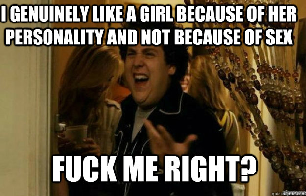 I genuinely like a girl because of her personality and not because of sex fuck me right?  fuck me right