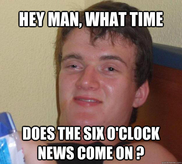 Hey man, what time  Does the six o'clock news come on ?  10 Guy