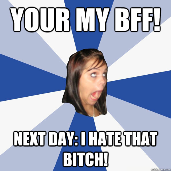 Your my BFF!  Next Day: I hate that bitch!  Annoying Facebook Girl