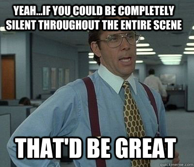 Yeah...if you could be completely silent throughout the entire scene That'd be great - Yeah...if you could be completely silent throughout the entire scene That'd be great  Bill Lumbergh
