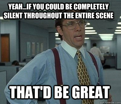 Yeah...if you could be completely silent throughout the entire scene That'd be great  Bill Lumbergh