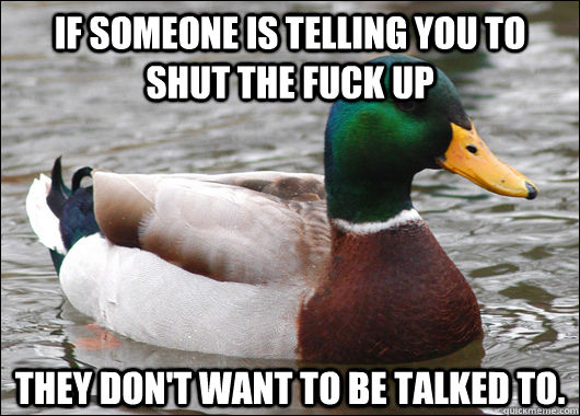If someone is telling you to shut the fuck up they don't want to be talked to.  Actual Advice Mallard
