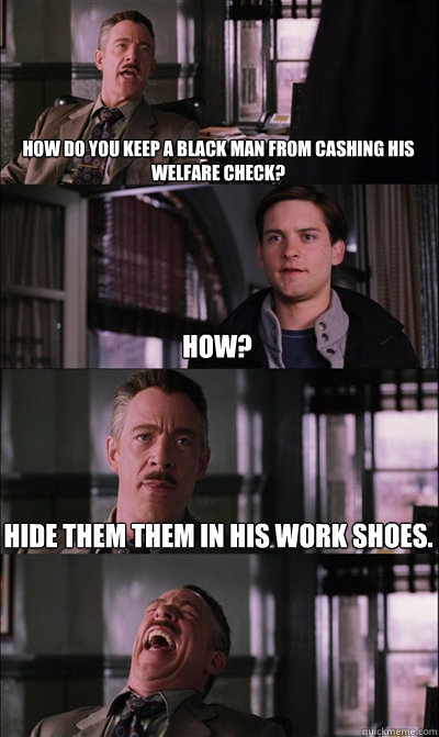 How do you keep a black man from cashing his welfare check? How? Hide them them in his work shoes.  - How do you keep a black man from cashing his welfare check? How? Hide them them in his work shoes.   JJ Jameson