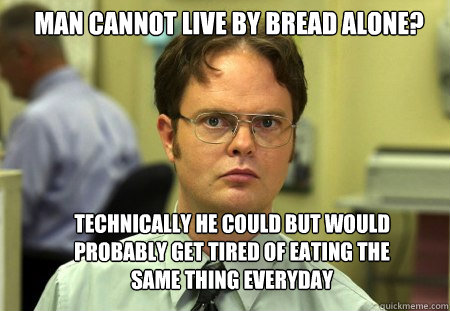 man cannot live by bread alone? technically he could but would probably get tired of eating the same thing everyday  Schrute