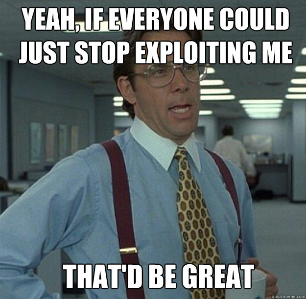 YEAH, IF EVERYONE COULD JUST STOP EXPLOITING ME THAT'D BE GREAT  thatd be great