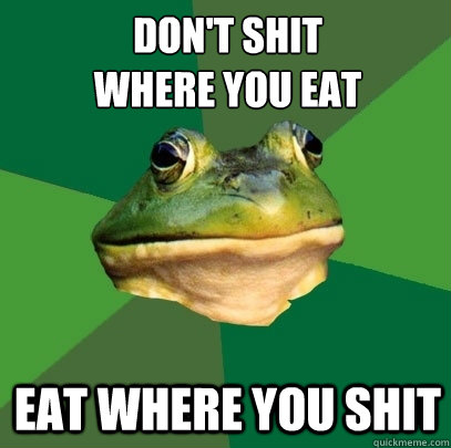 don't shit 
where you eat eat where you shit - don't shit 
where you eat eat where you shit  Foul Bachelor Frog