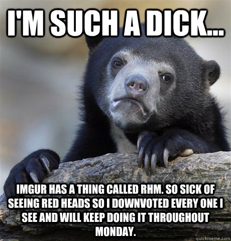 I'm such a dick... Imgur has a thing called RHM. So sick of seeing red heads so I downvoted every one I see and will keep doing it throughout Monday.  Confession Bear