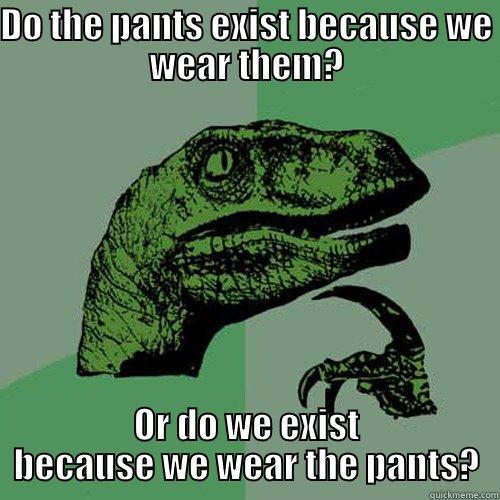 DO THE PANTS EXIST BECAUSE WE WEAR THEM? OR DO WE EXIST BECAUSE WE WEAR THE PANTS? Philosoraptor