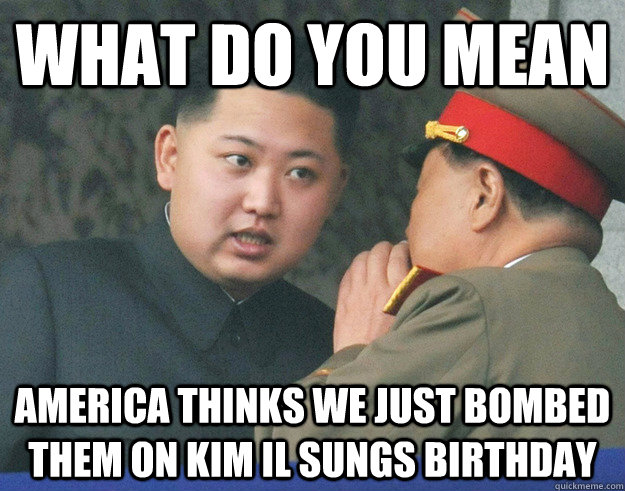 What do you mean america thinks we just bombed them on Kim Il Sungs birthday  Hungry Kim Jong Un