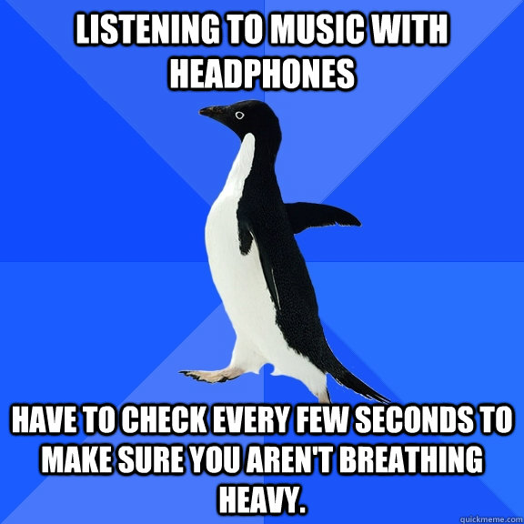 Listening to music with headphones Have to check every few seconds to make sure you aren't breathing heavy. - Listening to music with headphones Have to check every few seconds to make sure you aren't breathing heavy.  Socially Awkward Penguin