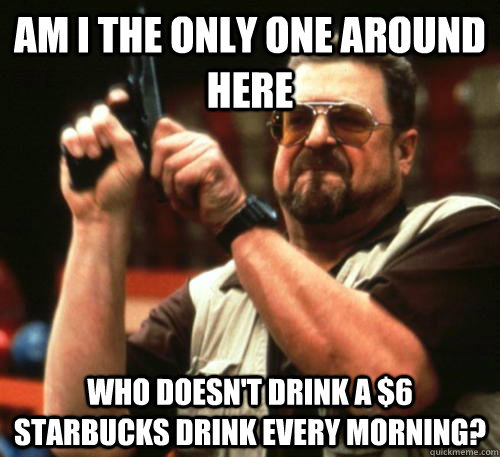 Am i the only one around here Who doesn't drink a $6 starbucks drink every morning?  Am I The Only One Around Here